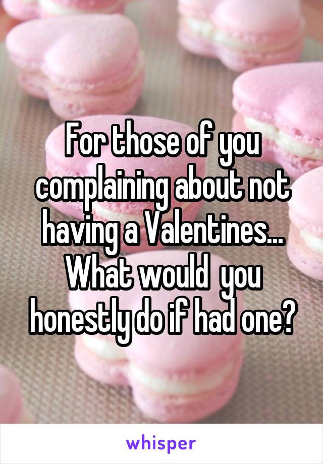For those of you complaining about not having a Valentines... What would  you honestly do if had one?