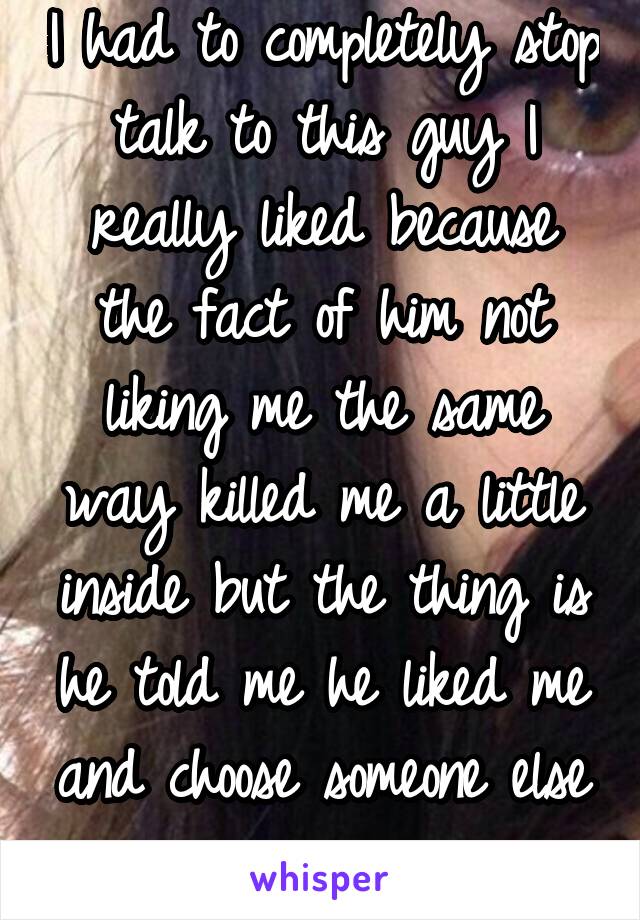 I had to completely stop talk to this guy I really liked because the fact of him not liking me the same way killed me a little inside but the thing is he told me he liked me and choose someone else 