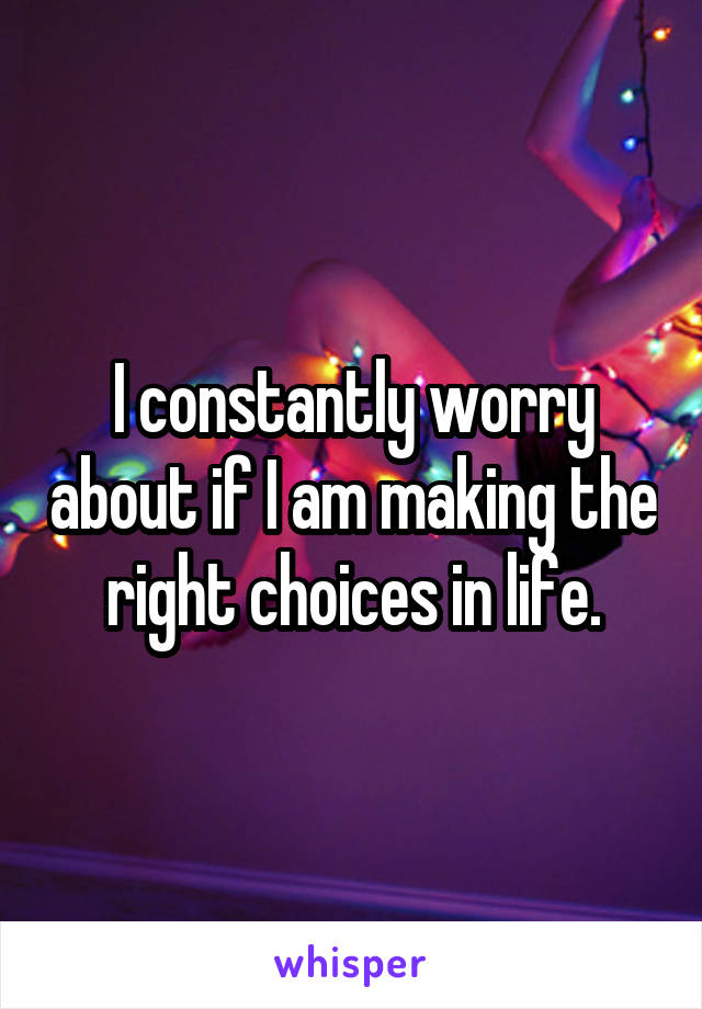 I constantly worry about if I am making the right choices in life.