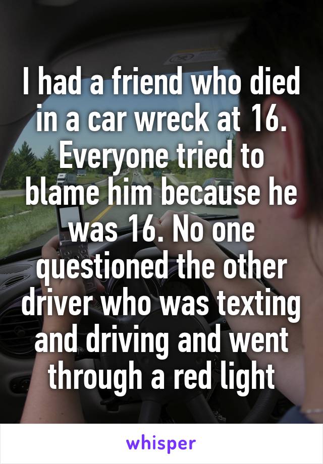 I had a friend who died in a car wreck at 16. Everyone tried to blame him because he was 16. No one questioned the other driver who was texting and driving and went through a red light