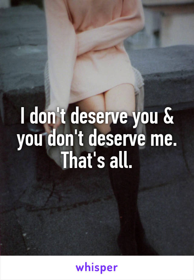 I don't deserve you & you don't deserve me. That's all.