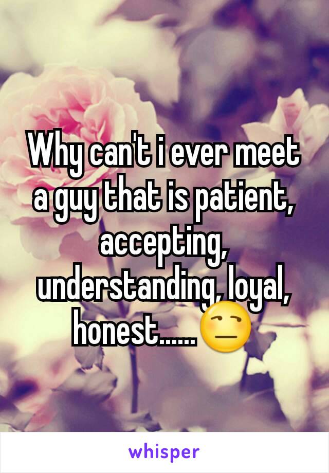 Why can't i ever meet a guy that is patient, accepting, understanding, loyal, honest......😒