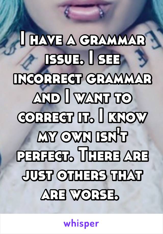 I have a grammar issue. I see incorrect grammar and I want to correct it. I know my own isn't perfect. There are just others that are worse. 