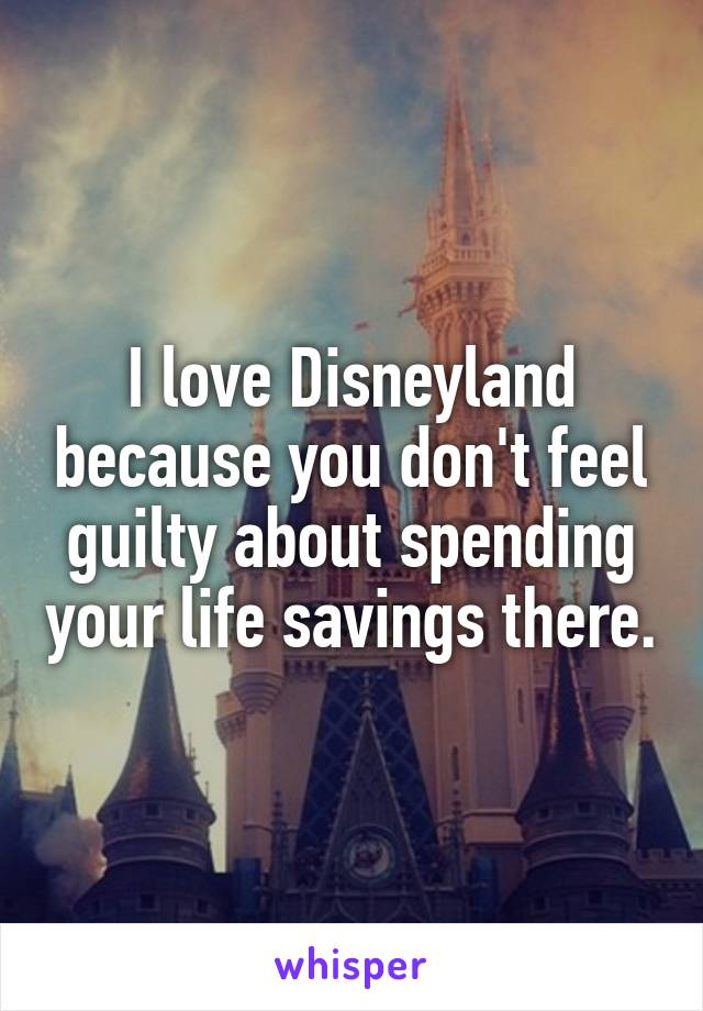 I love Disneyland because you don't feel guilty about spending your life savings there.