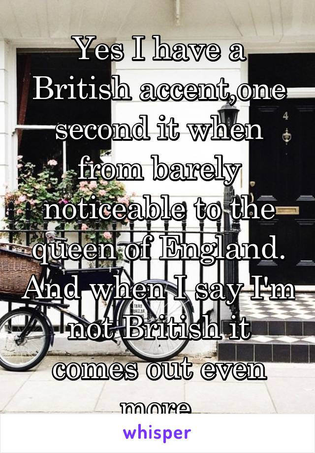 Yes I have a British accent,one second it when from barely noticeable to the queen of England. And when I say I'm not British it comes out even more 