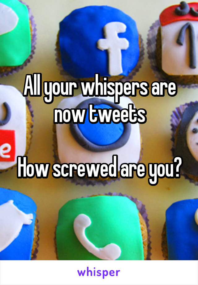 All your whispers are now tweets

How screwed are you? 