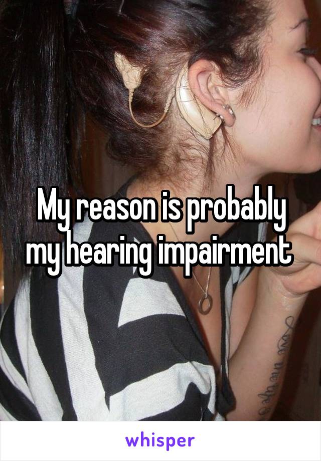 My reason is probably my hearing impairment 