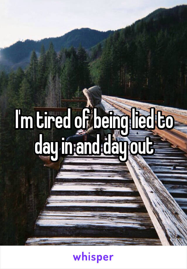 I'm tired of being lied to day in and day out
