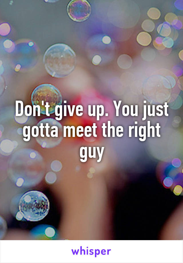 Don't give up. You just gotta meet the right guy