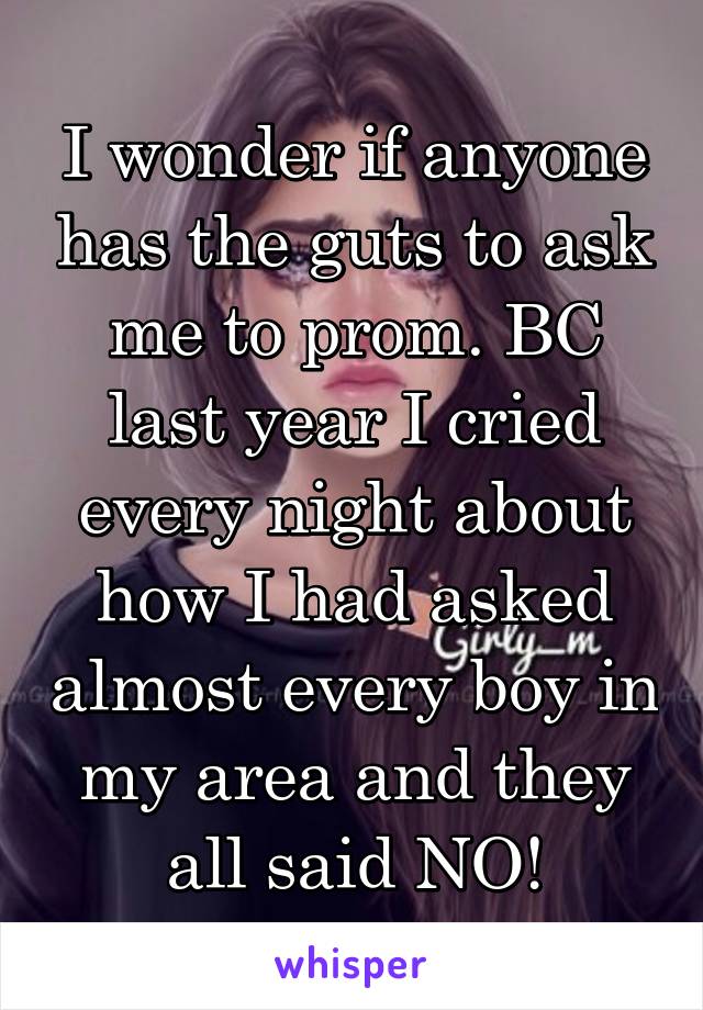 I wonder if anyone has the guts to ask me to prom. BC last year I cried every night about how I had asked almost every boy in my area and they all said NO!