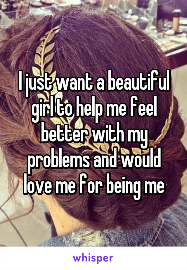 I just want a beautiful girl to help me feel better with my problems and would love me for being me