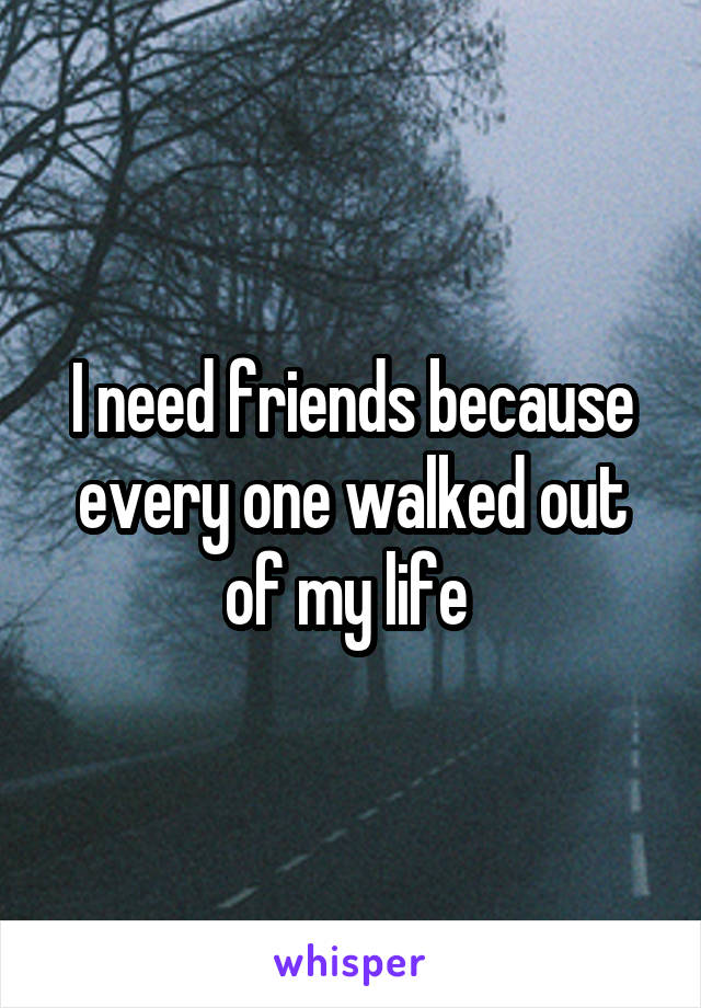 I need friends because every one walked out of my life 