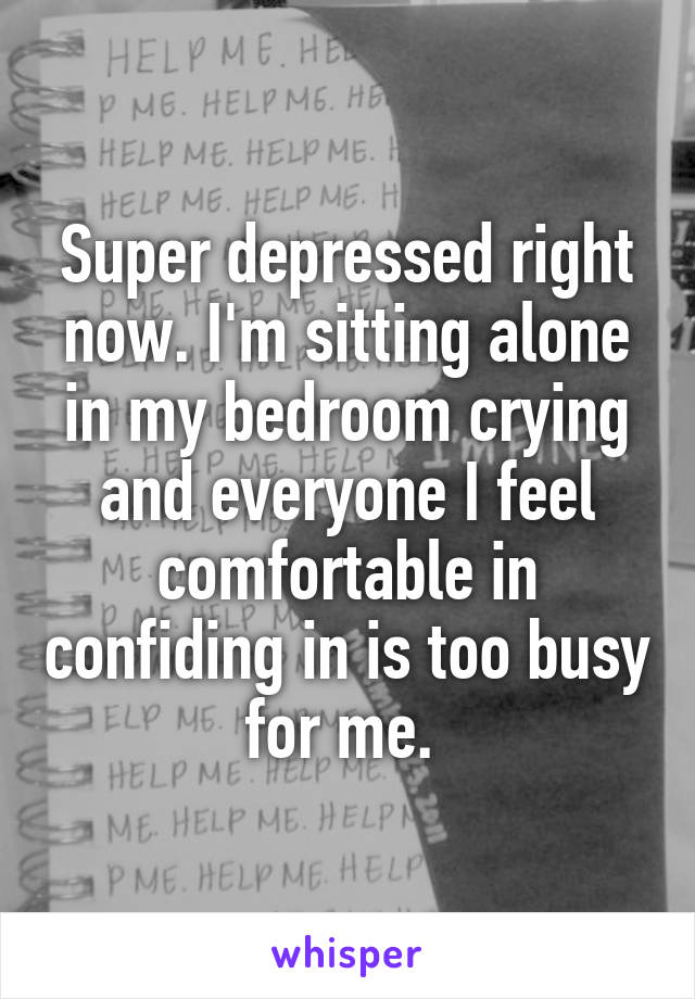 Super depressed right now. I'm sitting alone in my bedroom crying and everyone I feel comfortable in confiding in is too busy for me. 