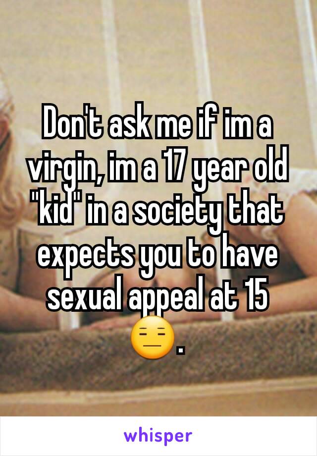 Don't ask me if im a virgin, im a 17 year old "kid" in a society that expects you to have sexual appeal at 15 😑. 