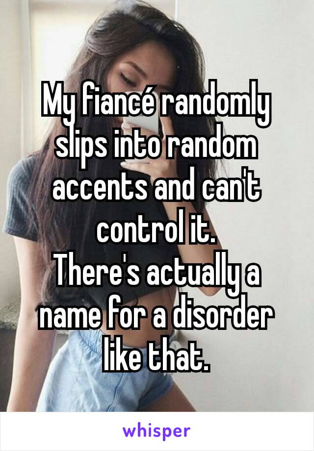 My fiancé randomly slips into random accents and can't control it.
There's actually a name for a disorder like that.