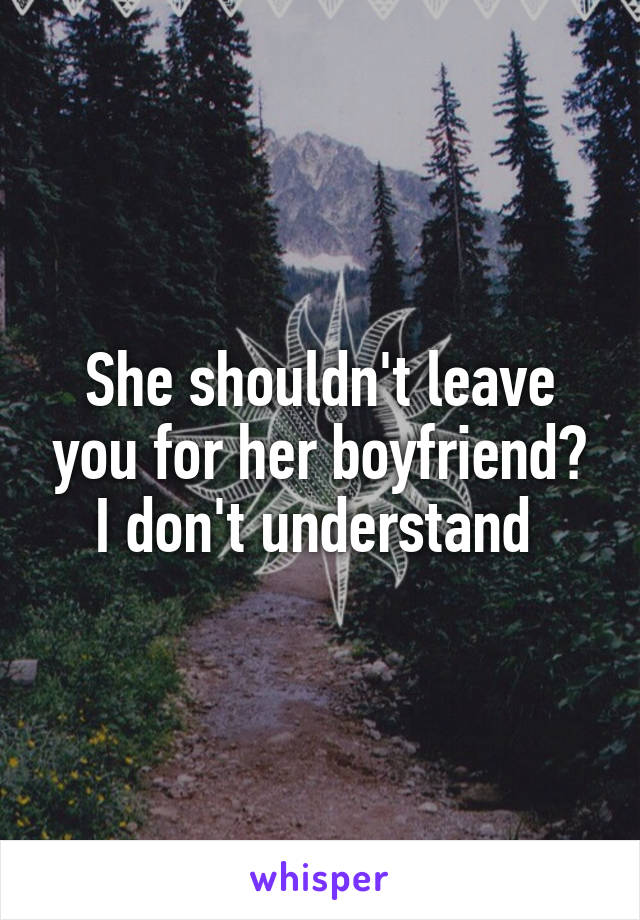 She shouldn't leave you for her boyfriend? I don't understand 