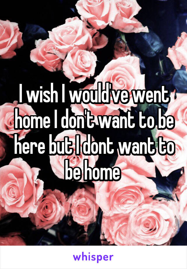 I wish I would've went home I don't want to be here but I dont want to be home 