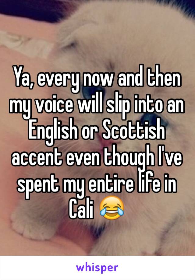 Ya, every now and then my voice will slip into an English or Scottish accent even though I've spent my entire life in Cali 😂