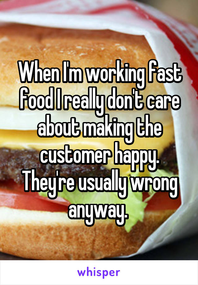 When I'm working fast food I really don't care about making the customer happy. They're usually wrong anyway. 