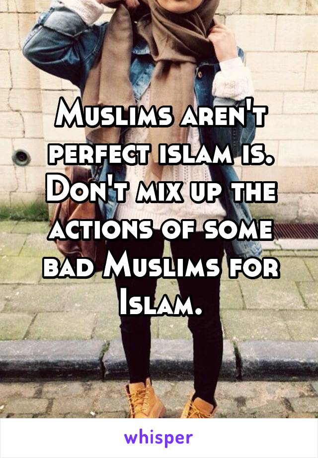 Muslims aren't perfect islam is. Don't mix up the actions of some bad Muslims for Islam.
