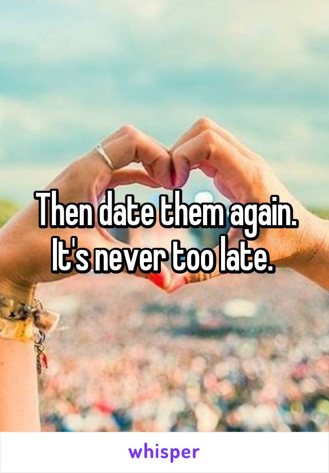 Then date them again. It's never too late. 