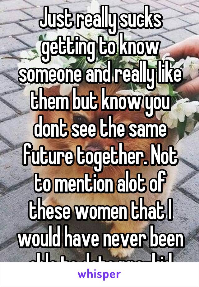 Just really sucks getting to know someone and really like them but know you dont see the same future together. Not to mention alot of these women that I would have never been able to date pre-kid
