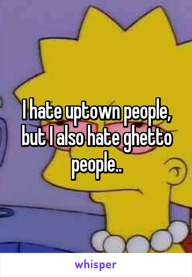 I hate uptown people, but I also hate ghetto people..
