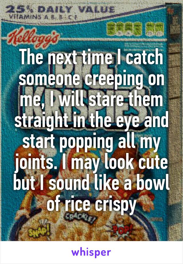The next time I catch someone creeping on me, I will stare them straight in the eye and start popping all my joints. I may look cute but I sound like a bowl of rice crispy