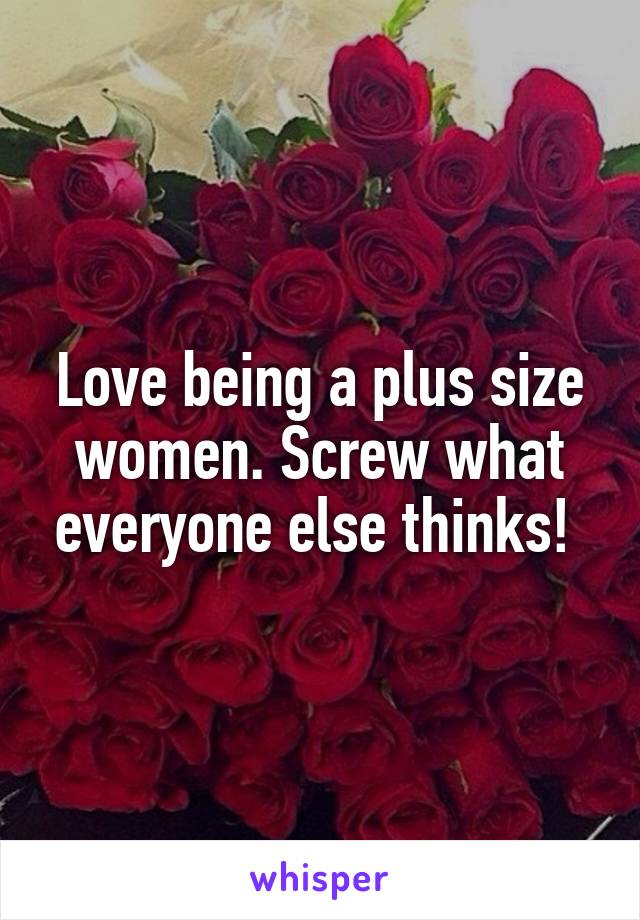 Love being a plus size women. Screw what everyone else thinks! 