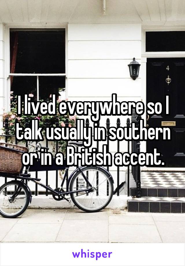 I lived everywhere so I talk usually in southern or in a British accent.