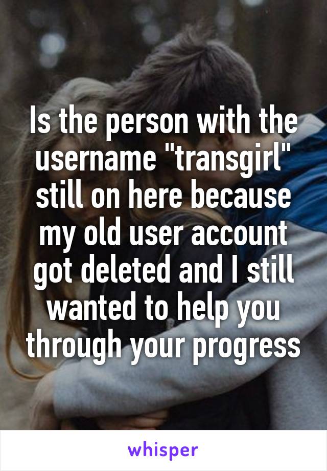 Is the person with the username "transgirl" still on here because my old user account got deleted and I still wanted to help you through your progress