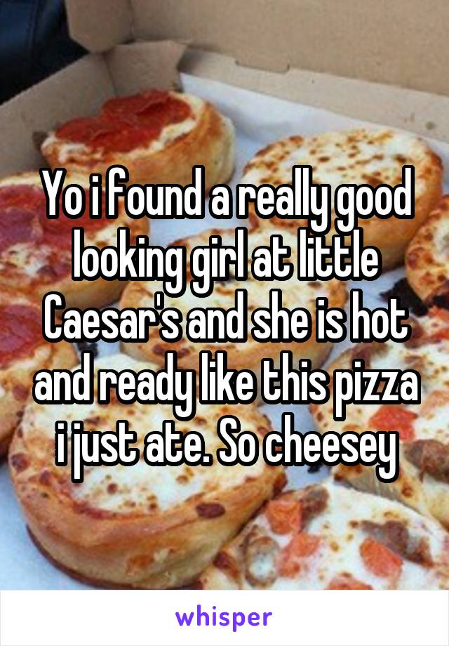 Yo i found a really good looking girl at little Caesar's and she is hot and ready like this pizza i just ate. So cheesey