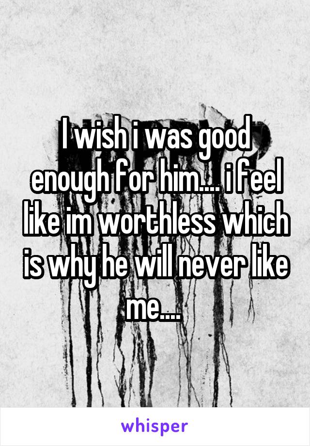 I wish i was good enough for him.... i feel like im worthless which is why he will never like me.... 