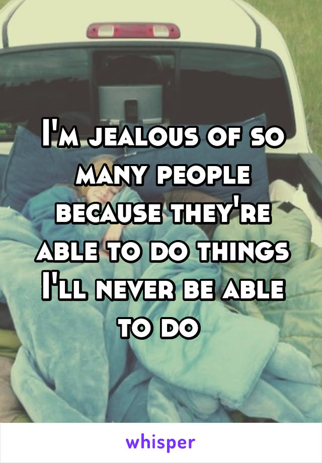 I'm jealous of so many people because they're able to do things I'll never be able to do 