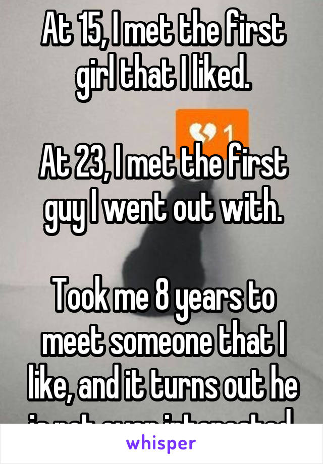 At 15, I met the first girl that I liked.

At 23, I met the first guy I went out with.

Took me 8 years to meet someone that I like, and it turns out he is not even interested.