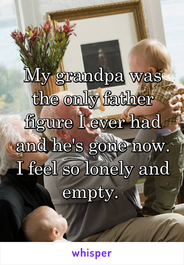 My grandpa was the only father figure I ever had and he's gone now. I feel so lonely and empty. 