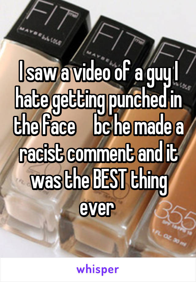 I saw a video of a guy I hate getting punched in the face     bc he made a racist comment and it was the BEST thing ever 