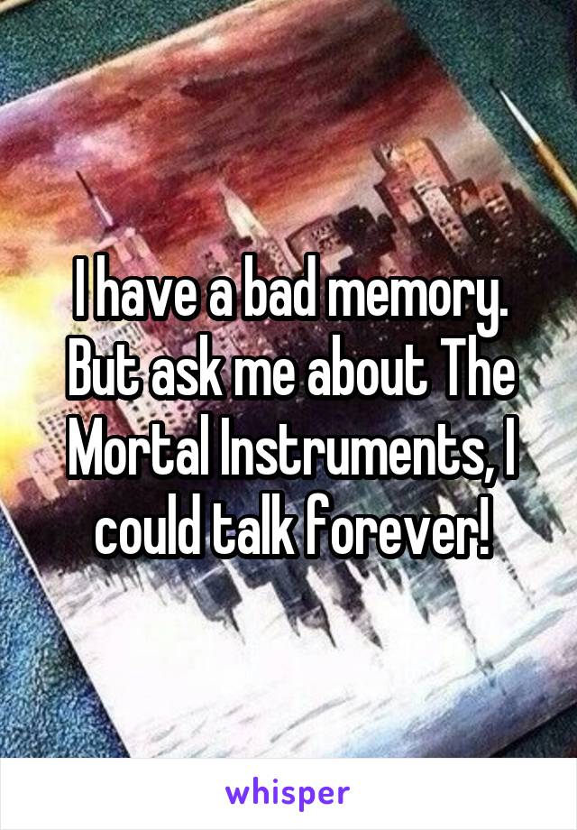 I have a bad memory. But ask me about The Mortal Instruments, I could talk forever!