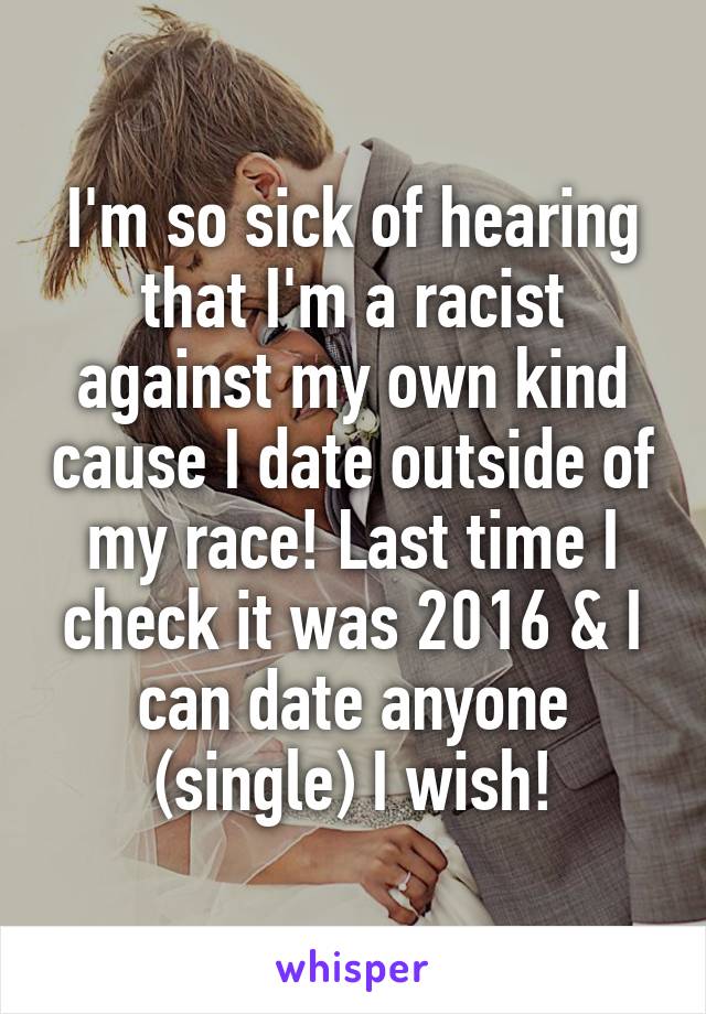 I'm so sick of hearing that I'm a racist against my own kind cause I date outside of my race! Last time I check it was 2016 & I can date anyone (single) I wish!