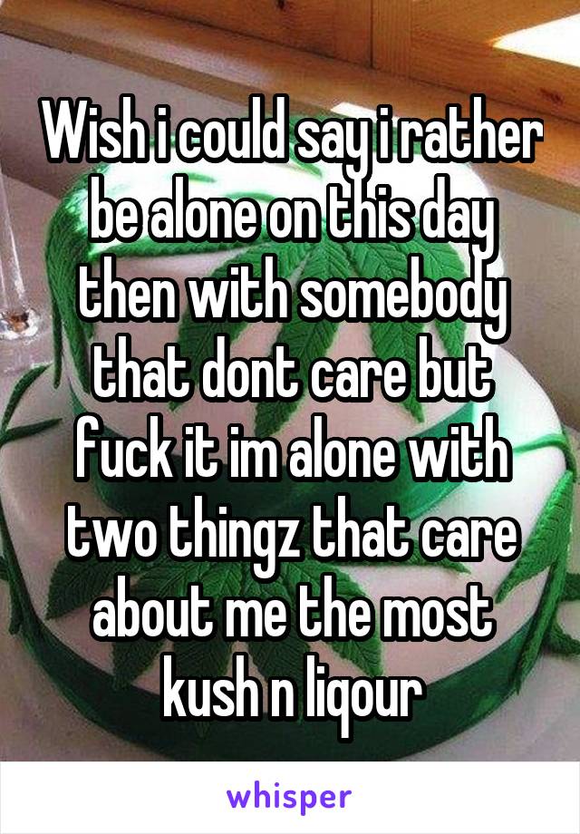 Wish i could say i rather be alone on this day then with somebody that dont care but fuck it im alone with two thingz that care about me the most kush n liqour