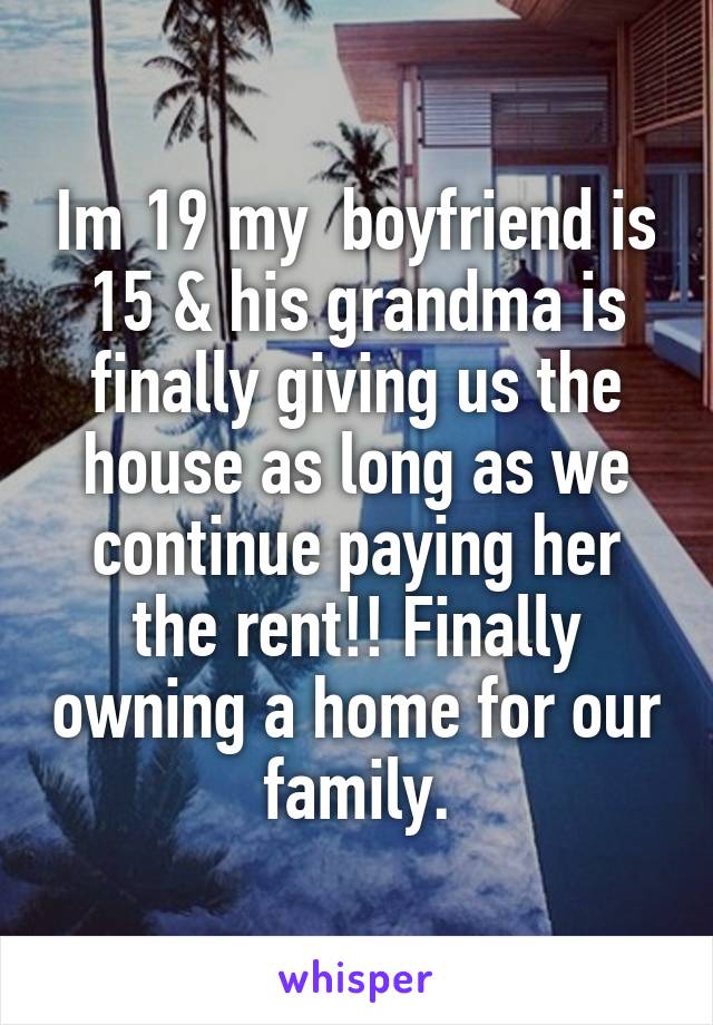 Im 19 my  boyfriend is 15 & his grandma is finally giving us the house as long as we continue paying her the rent!! Finally owning a home for our family.