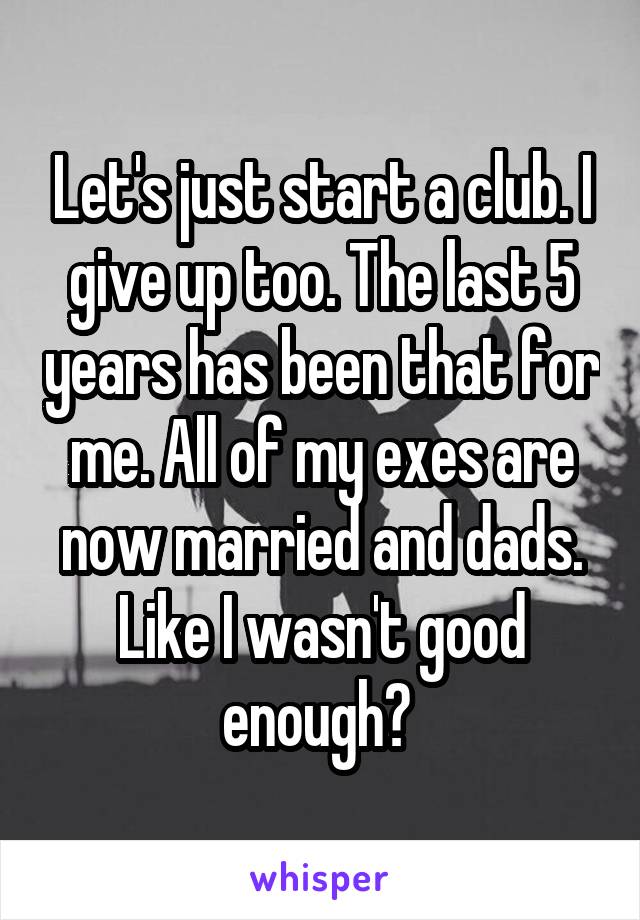 Let's just start a club. I give up too. The last 5 years has been that for me. All of my exes are now married and dads. Like I wasn't good enough? 