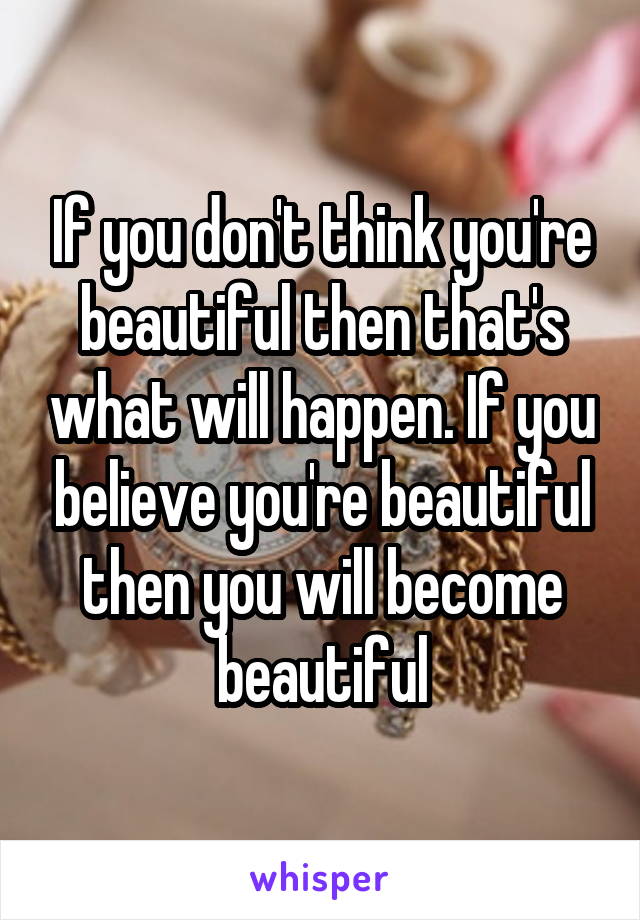 If you don't think you're beautiful then that's what will happen. If you believe you're beautiful then you will become beautiful