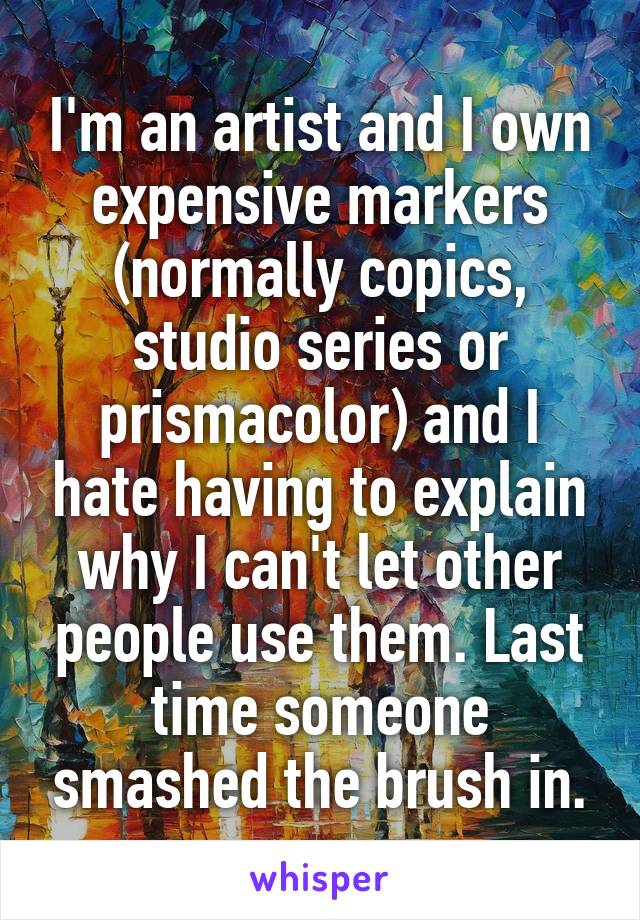 I'm an artist and I own expensive markers (normally copics, studio series or prismacolor) and I hate having to explain why I can't let other people use them. Last time someone smashed the brush in.
