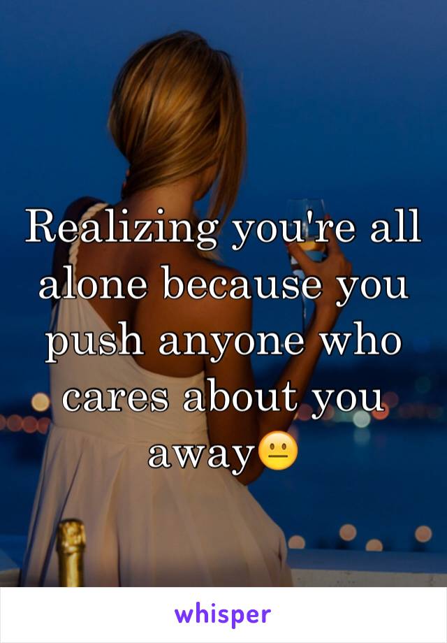 Realizing you're all alone because you push anyone who cares about you away😐