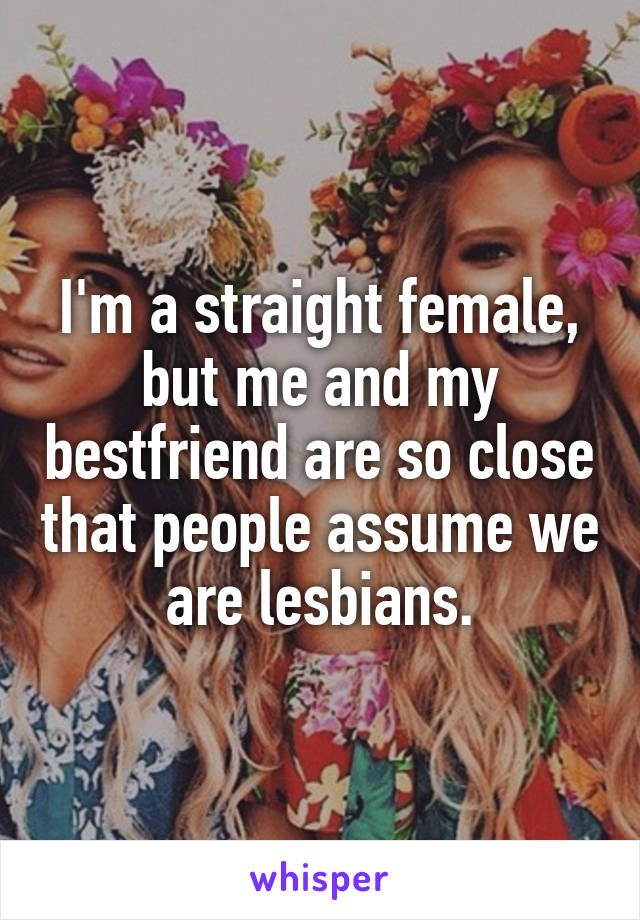 I'm a straight female, but me and my bestfriend are so close that people assume we are lesbians.