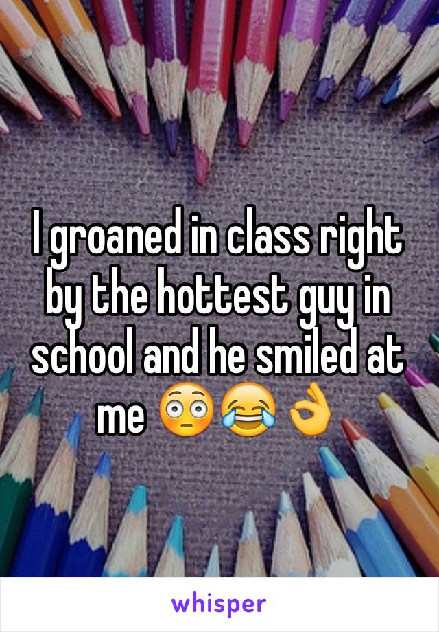 I groaned in class right by the hottest guy in school and he smiled at me 😳😂👌