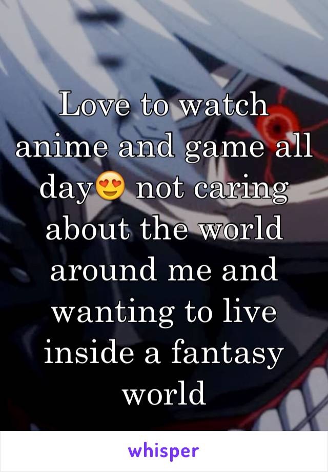 Love to watch anime and game all day😍 not caring about the world around me and wanting to live inside a fantasy world 