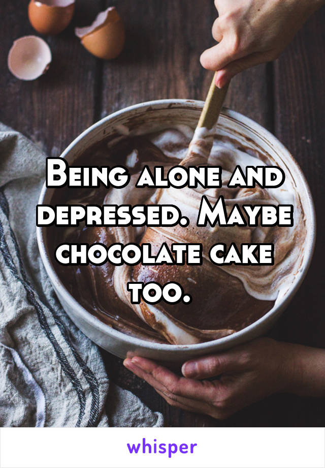 Being alone and depressed. Maybe chocolate cake too. 