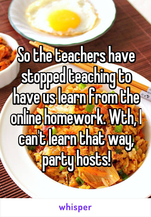 So the teachers have stopped teaching to have us learn from the online homework. Wth, I can't learn that way, party hosts!